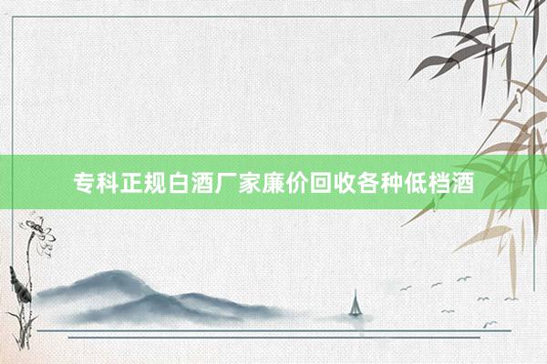 专科正规白酒厂家廉价回收各种低档酒