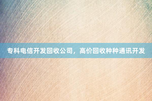 专科电信开发回收公司，高价回收种种通讯开发